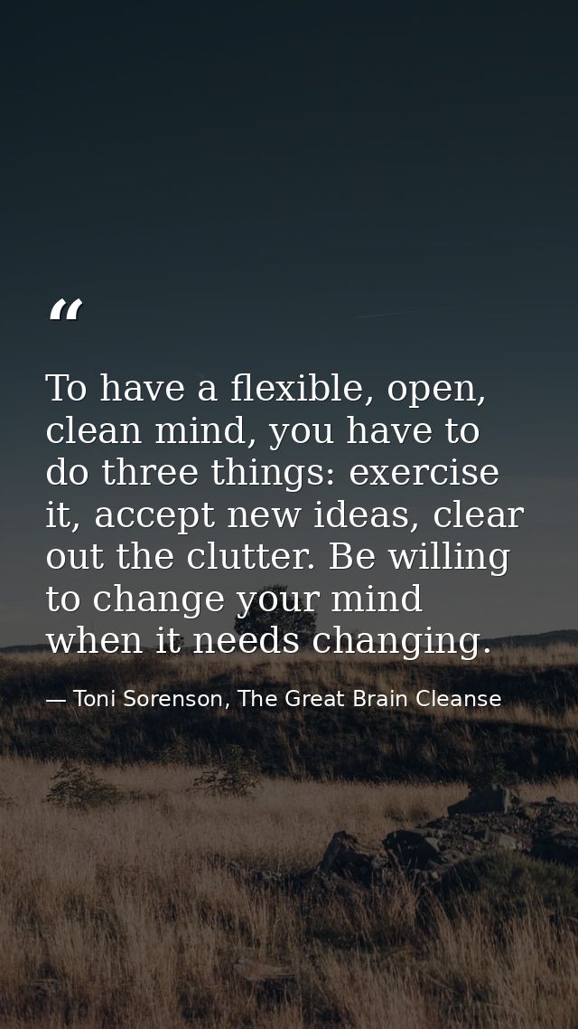 To have a flexible, open, clean mind, you have to do three things: exercise it, accept new ideas, clear out the clutter. — Toni Sorenson, The Great Brain Cleanse