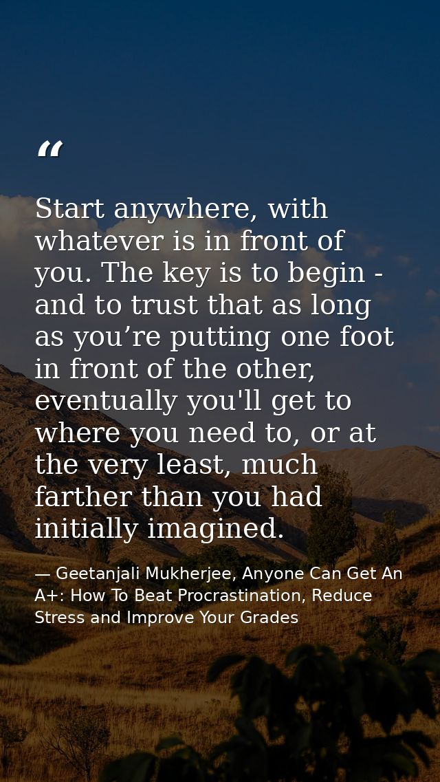 Start anywhere, with whatever is in front of you. The key is to begin - and to trust that as long as you’re putting one  — Geetanjali Mukherjee, Anyone Can Get An A+: How To Beat Procrastination, Reduce Stress and Improve Your Grades
