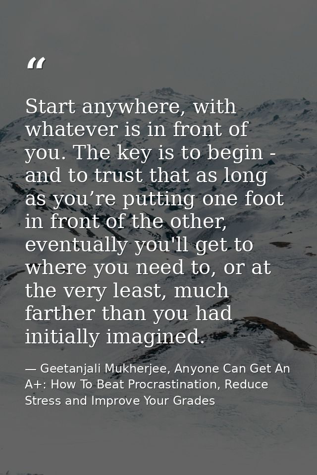 Start anywhere, with whatever is in front of you. The key is to begin - and to trust that as long as you’re putting one  — Geetanjali Mukherjee, Anyone Can Get An A+: How To Beat Procrastination, Reduce Stress and Improve Your Grades