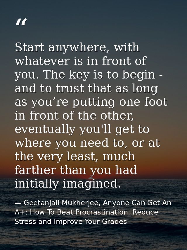 Start anywhere, with whatever is in front of you. The key is to begin - and to trust that as long as you’re putting one  — Geetanjali Mukherjee, Anyone Can Get An A+: How To Beat Procrastination, Reduce Stress and Improve Your Grades
