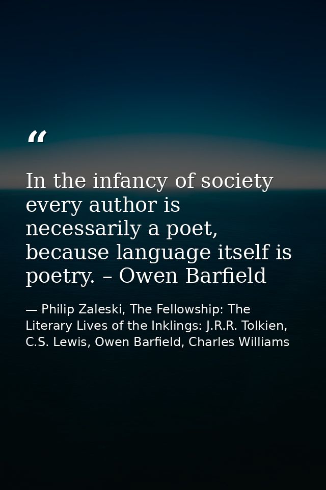 In the infancy of society every author is necessarily a poet, because language itself is poetry. – Owen Barfield — Philip Zaleski, The Fellowship: The Literary Lives of the Inklings: J.R.R. Tolkien, C.S. Lewis, Owen Barfield, Charles Williams