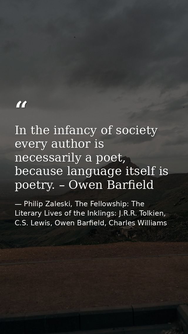 In the infancy of society every author is necessarily a poet, because language itself is poetry. – Owen Barfield — Philip Zaleski, The Fellowship: The Literary Lives of the Inklings: J.R.R. Tolkien, C.S. Lewis, Owen Barfield, Charles Williams