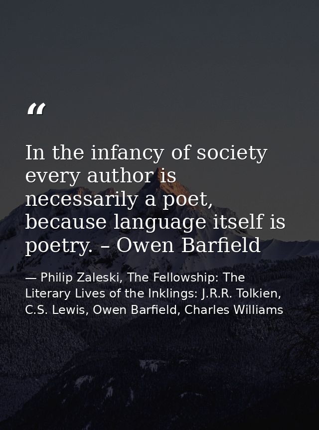 In the infancy of society every author is necessarily a poet, because language itself is poetry. – Owen Barfield — Philip Zaleski, The Fellowship: The Literary Lives of the Inklings: J.R.R. Tolkien, C.S. Lewis, Owen Barfield, Charles Williams