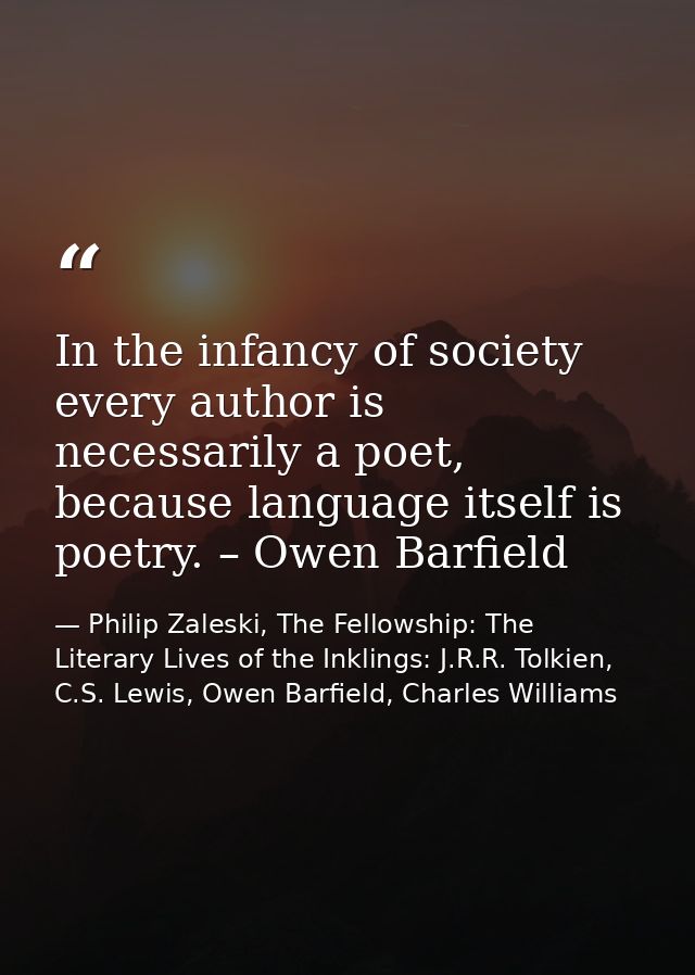 In the infancy of society every author is necessarily a poet, because language itself is poetry. – Owen Barfield — Philip Zaleski, The Fellowship: The Literary Lives of the Inklings: J.R.R. Tolkien, C.S. Lewis, Owen Barfield, Charles Williams
