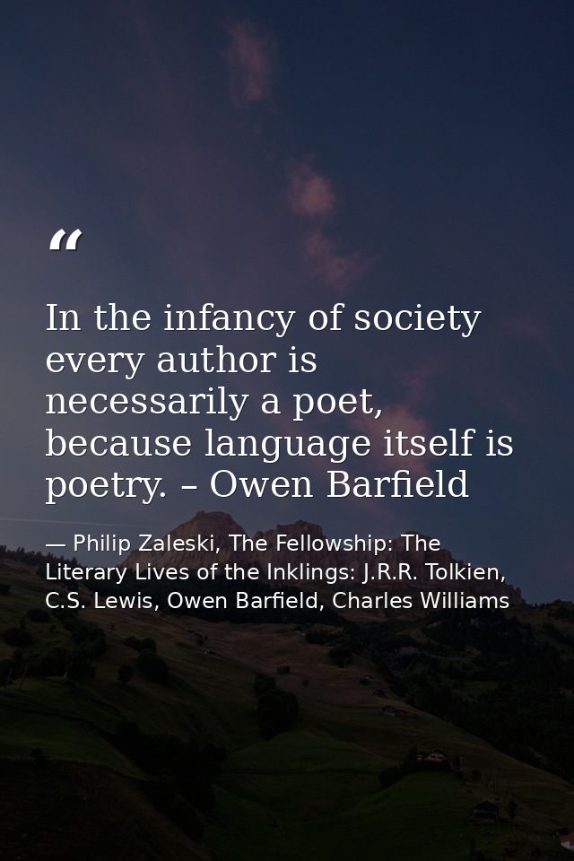 In the infancy of society every author is necessarily a poet, because language itself is poetry. – Owen Barfield — Philip Zaleski, The Fellowship: The Literary Lives of the Inklings: J.R.R. Tolkien, C.S. Lewis, Owen Barfield, Charles Williams