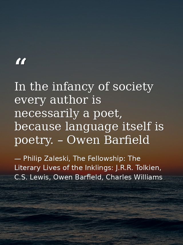 In the infancy of society every author is necessarily a poet, because language itself is poetry. – Owen Barfield — Philip Zaleski, The Fellowship: The Literary Lives of the Inklings: J.R.R. Tolkien, C.S. Lewis, Owen Barfield, Charles Williams