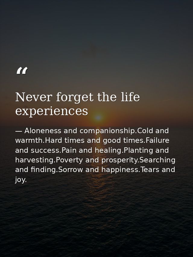 Never forget the life experiences — Aloneness and companionship.Cold and warmth.Hard times and good times.Failure and success.Pain and healing.Planting and harvesting.Poverty and prosperity.Searching and finding.Sorrow and happiness.Tears and joy.