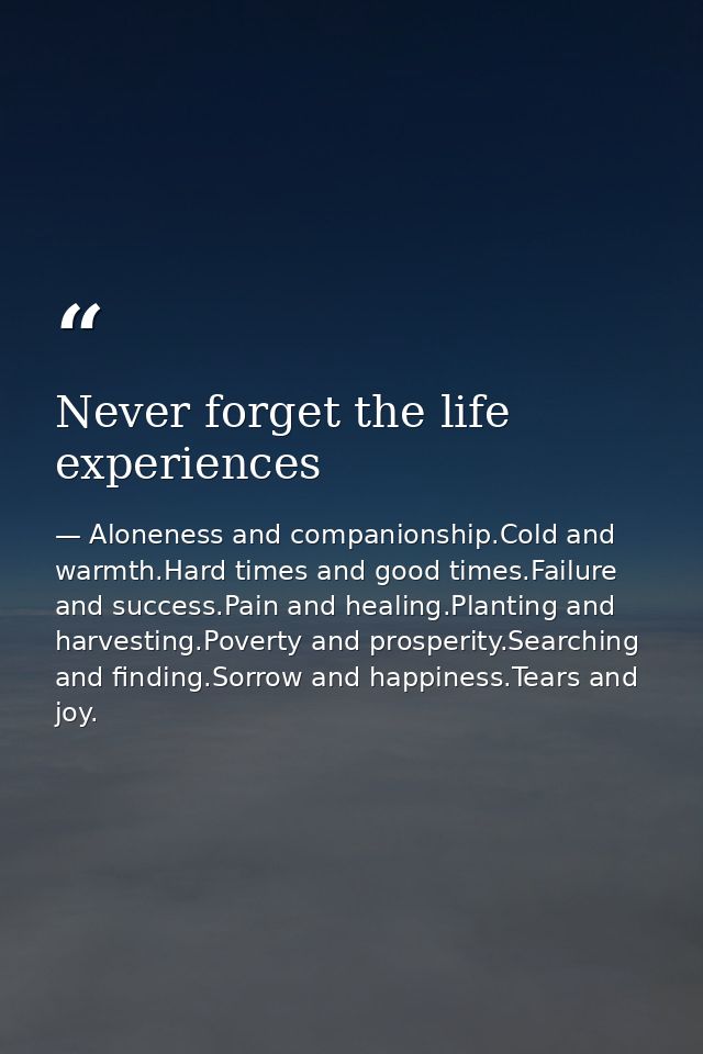 Never forget the life experiences — Aloneness and companionship.Cold and warmth.Hard times and good times.Failure and success.Pain and healing.Planting and harvesting.Poverty and prosperity.Searching and finding.Sorrow and happiness.Tears and joy.