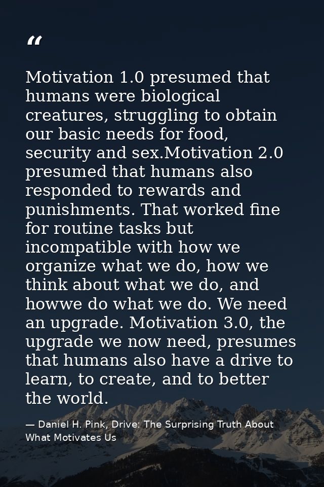 Motivation 1.0 presumed that humans were biological creatures, struggling to obtain our basic needs for food, security a — Daniel H. Pink, Drive: The Surprising Truth About What Motivates Us
