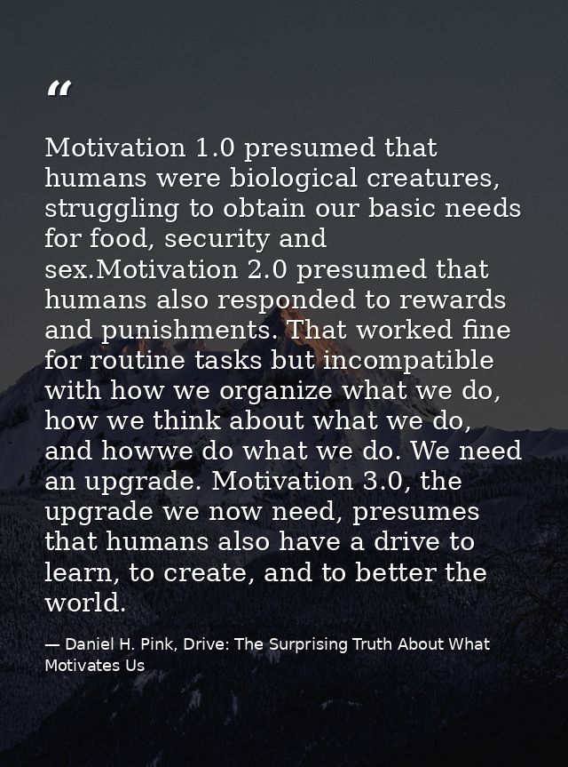 Motivation 1.0 presumed that humans were biological creatures, struggling to obtain our basic needs for food, security a — Daniel H. Pink, Drive: The Surprising Truth About What Motivates Us