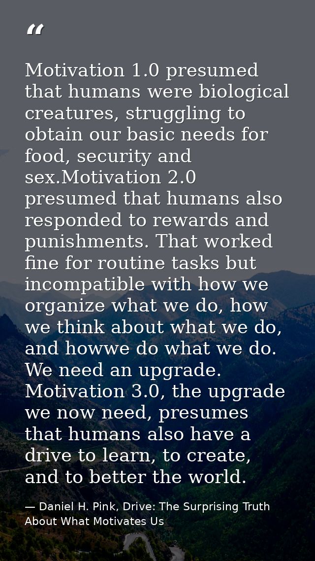 Motivation 1.0 presumed that humans were biological creatures, struggling to obtain our basic needs for food, security a — Daniel H. Pink, Drive: The Surprising Truth About What Motivates Us