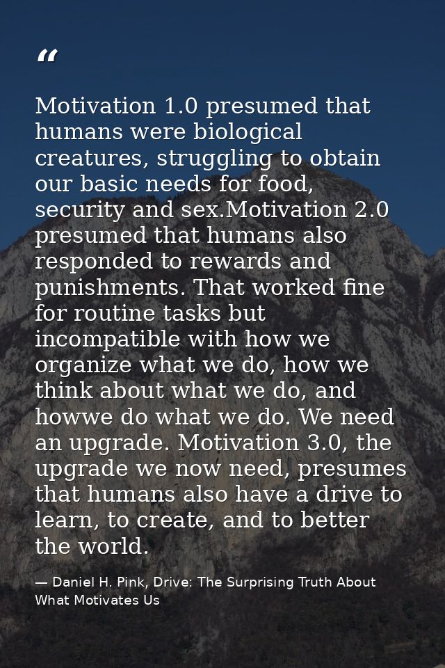 Motivation 1.0 presumed that humans were biological creatures, struggling to obtain our basic needs for food, security a — Daniel H. Pink, Drive: The Surprising Truth About What Motivates Us