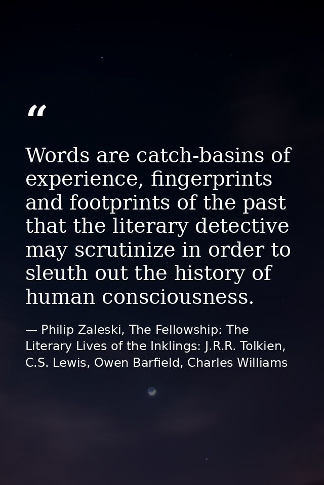 Words are catch-basins of experience, fingerprints and footprints of the past that the literary detective may scrutinize — Philip Zaleski, The Fellowship: The Literary Lives of the Inklings: J.R.R. Tolkien, C.S. Lewis, Owen Barfield, Charles Williams