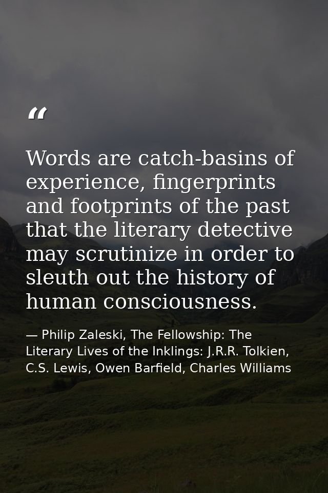 Words are catch-basins of experience, fingerprints and footprints of the past that the literary detective may scrutinize — Philip Zaleski, The Fellowship: The Literary Lives of the Inklings: J.R.R. Tolkien, C.S. Lewis, Owen Barfield, Charles Williams