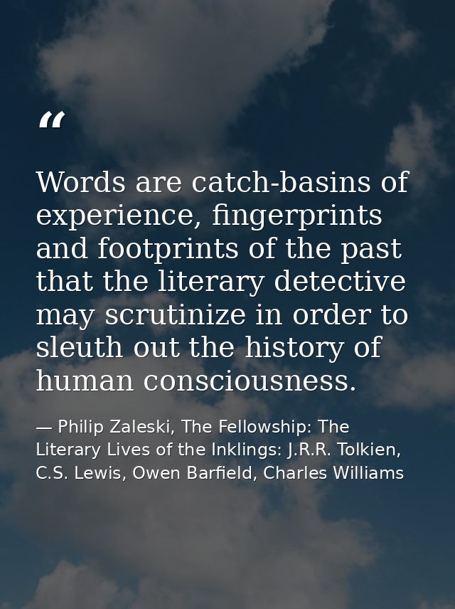 Words are catch-basins of experience, fingerprints and footprints of the past that the literary detective may scrutinize — Philip Zaleski, The Fellowship: The Literary Lives of the Inklings: J.R.R. Tolkien, C.S. Lewis, Owen Barfield, Charles Williams