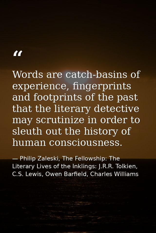 Words are catch-basins of experience, fingerprints and footprints of the past that the literary detective may scrutinize — Philip Zaleski, The Fellowship: The Literary Lives of the Inklings: J.R.R. Tolkien, C.S. Lewis, Owen Barfield, Charles Williams