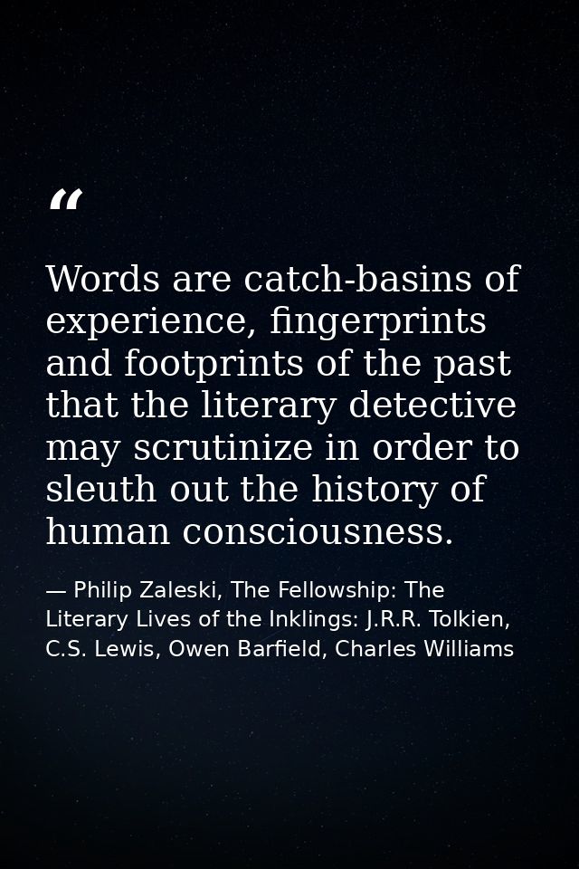 Words are catch-basins of experience, fingerprints and footprints of the past that the literary detective may scrutinize — Philip Zaleski, The Fellowship: The Literary Lives of the Inklings: J.R.R. Tolkien, C.S. Lewis, Owen Barfield, Charles Williams
