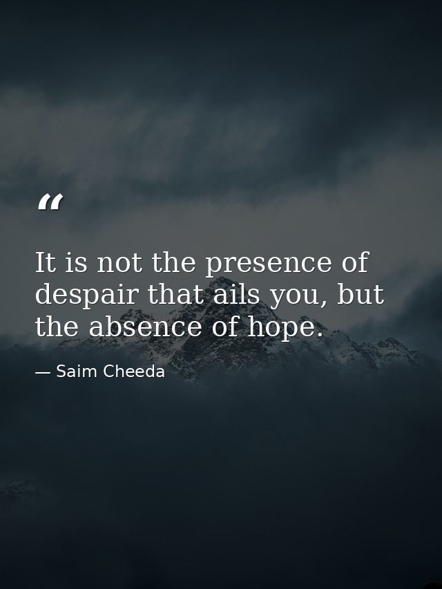 It is not the presence of despair that ails you, but the absence of hope. — Saim Cheeda