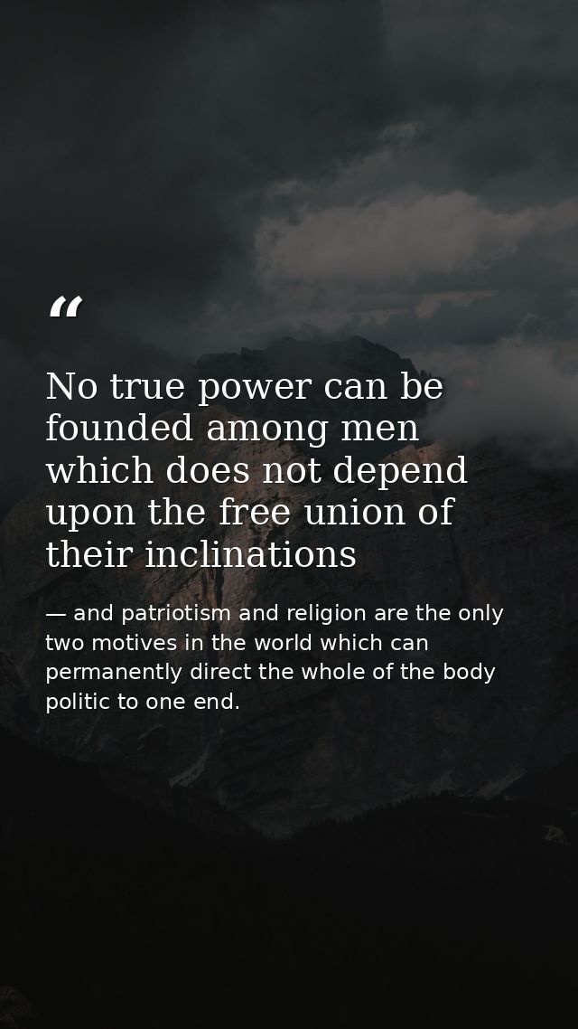 No true power can be founded among men which does not depend upon the free union of their inclinations — and patriotism and religion are the only two motives in the world which can permanently direct the whole of the body politic to one end.