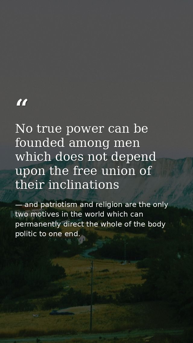 No true power can be founded among men which does not depend upon the free union of their inclinations — and patriotism and religion are the only two motives in the world which can permanently direct the whole of the body politic to one end.