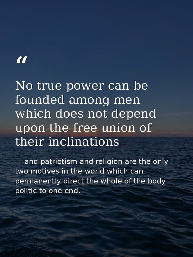 No true power can be founded among men which does not depend upon the free union of their inclinations — and patriotism and religion are the only two motives in the world which can permanently direct the whole of the body politic to one end.