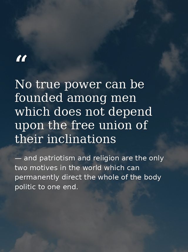 No true power can be founded among men which does not depend upon the free union of their inclinations — and patriotism and religion are the only two motives in the world which can permanently direct the whole of the body politic to one end.