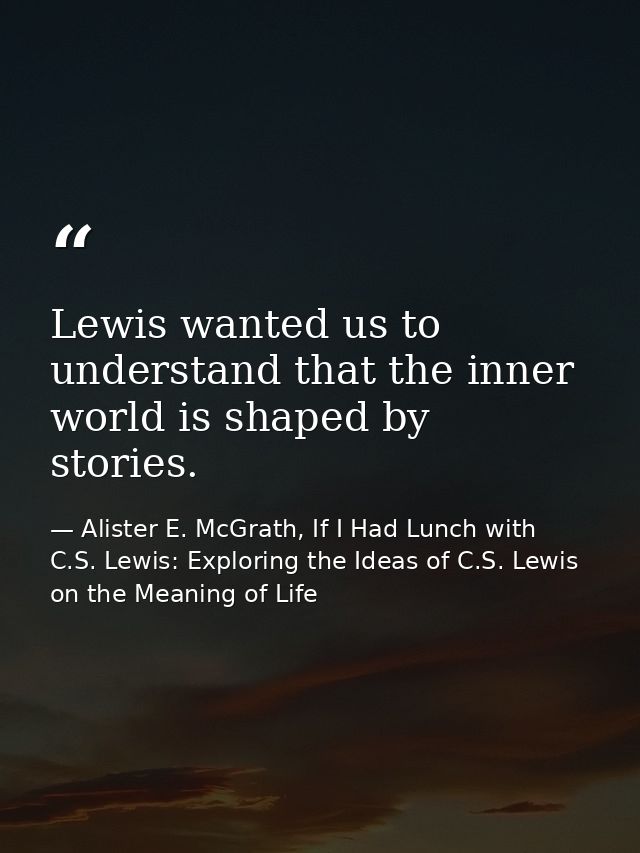 Lewis wanted us to understand that the inner world is shaped by stories. — Alister E. McGrath, If I Had Lunch with C.S. Lewis: Exploring the Ideas of C.S. Lewis on the Meaning of Life