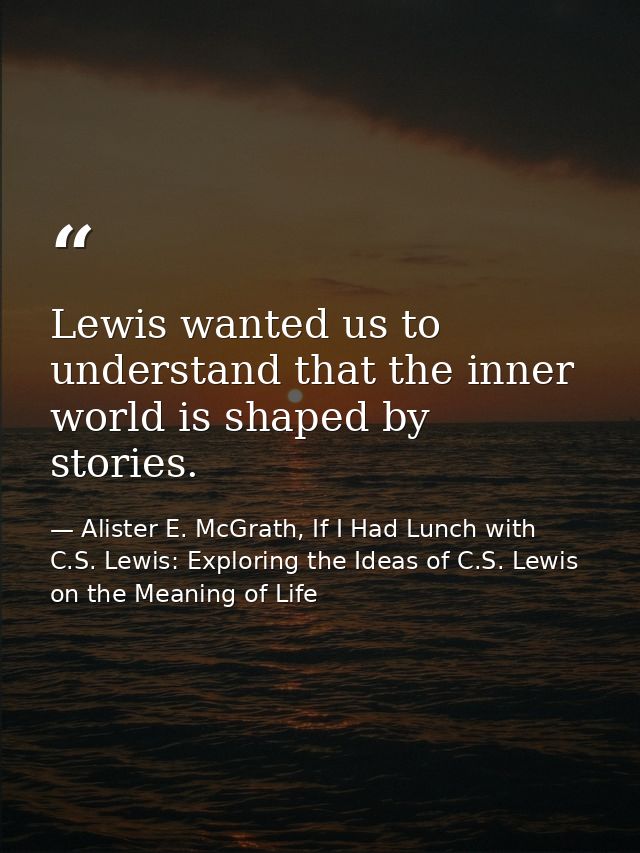 Lewis wanted us to understand that the inner world is shaped by stories. — Alister E. McGrath, If I Had Lunch with C.S. Lewis: Exploring the Ideas of C.S. Lewis on the Meaning of Life