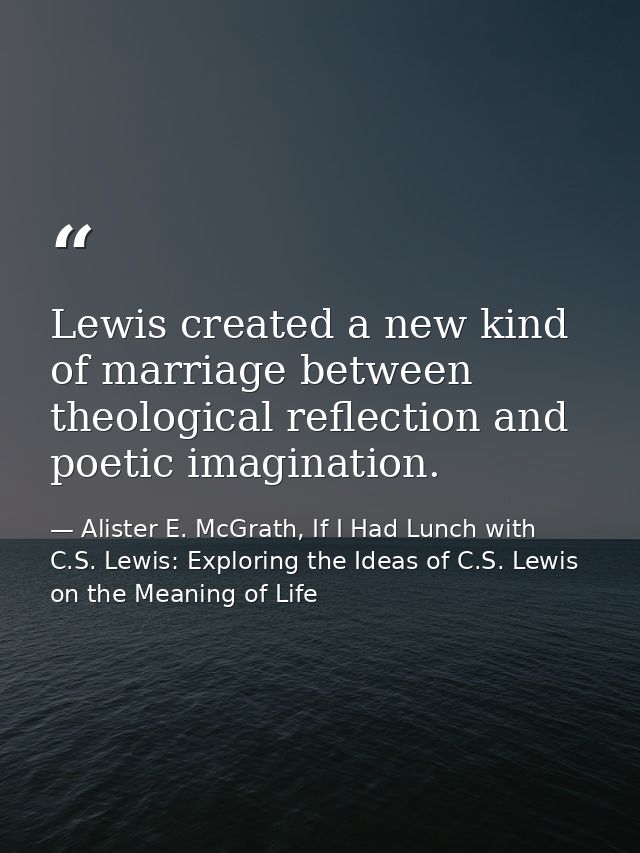 Lewis created a new kind of marriage between theological reflection and poetic imagination. — Alister E. McGrath, If I Had Lunch with C.S. Lewis: Exploring the Ideas of C.S. Lewis on the Meaning of Life