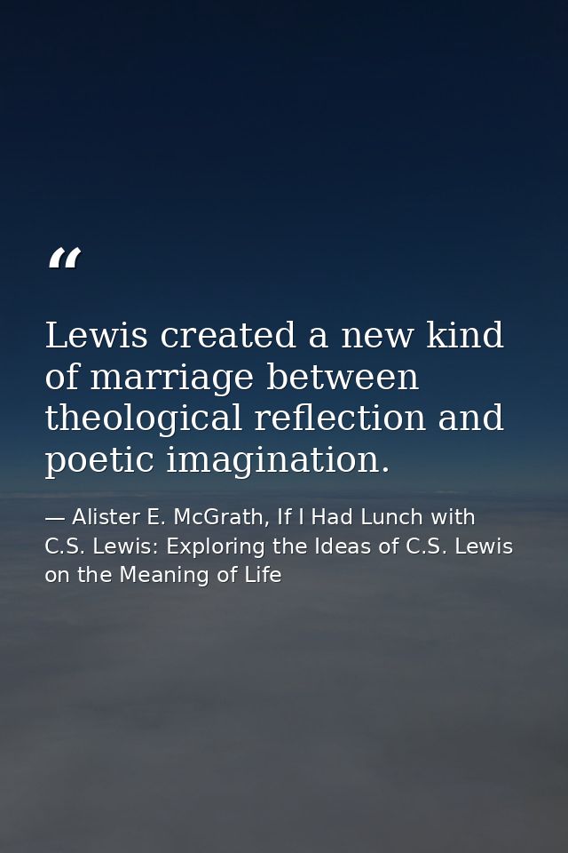 Lewis created a new kind of marriage between theological reflection and poetic imagination. — Alister E. McGrath, If I Had Lunch with C.S. Lewis: Exploring the Ideas of C.S. Lewis on the Meaning of Life