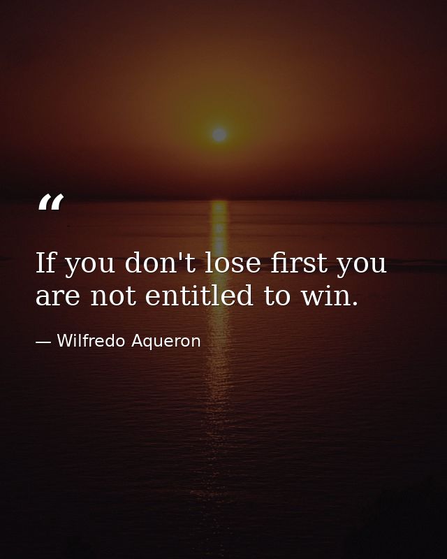 If you don't lose first you are not entitled to win. — Wilfredo Aqueron
