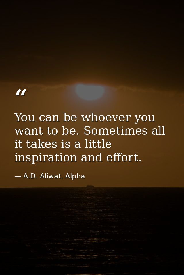 You can be whoever you want to be. Sometimes all it takes is a little inspiration and effort. — A.D. Aliwat, Alpha