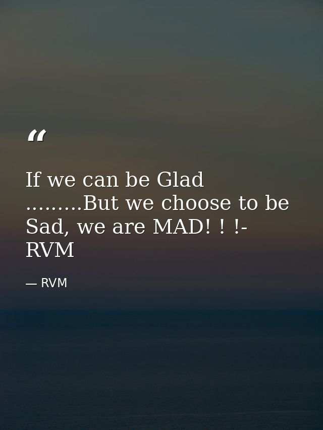 If we can be Glad .........But we choose to be Sad, we are MAD! ! !- RVM — RVM