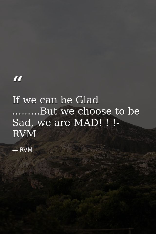 If we can be Glad .........But we choose to be Sad, we are MAD! ! !- RVM — RVM