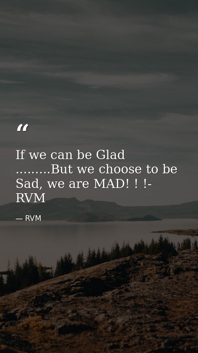 If we can be Glad .........But we choose to be Sad, we are MAD! ! !- RVM — RVM