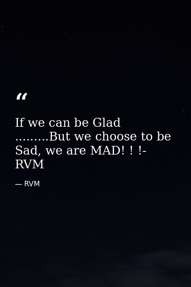 If we can be Glad .........But we choose to be Sad, we are MAD! ! !- RVM — RVM