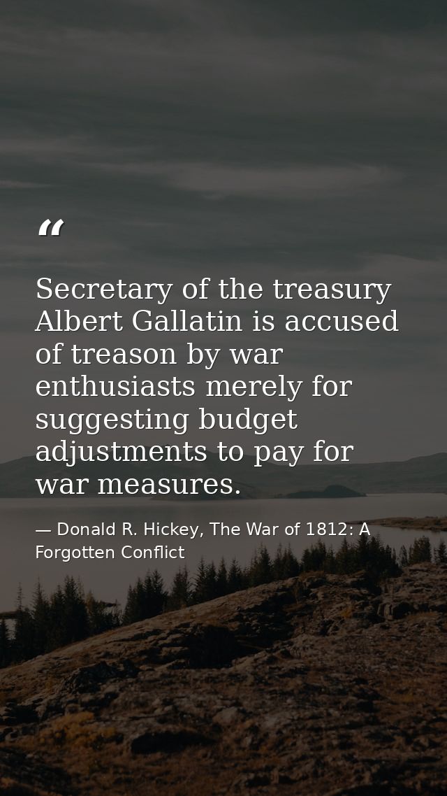 Secretary of the treasury Albert Gallatin is accused of treason by war enthusiasts merely for suggesting budget adjustme — Donald R. Hickey, The War of 1812: A Forgotten Conflict