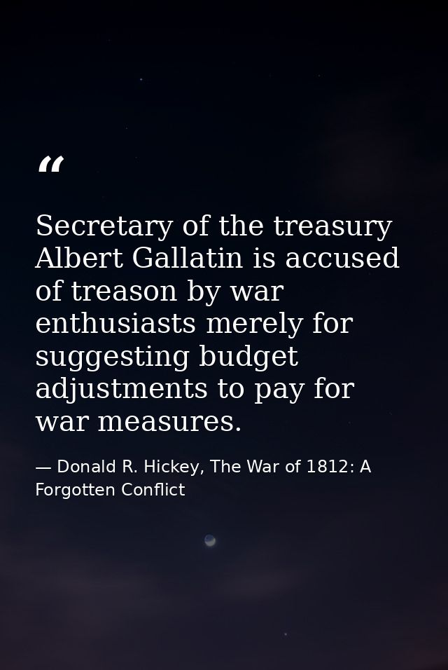 Secretary of the treasury Albert Gallatin is accused of treason by war enthusiasts merely for suggesting budget adjustme — Donald R. Hickey, The War of 1812: A Forgotten Conflict