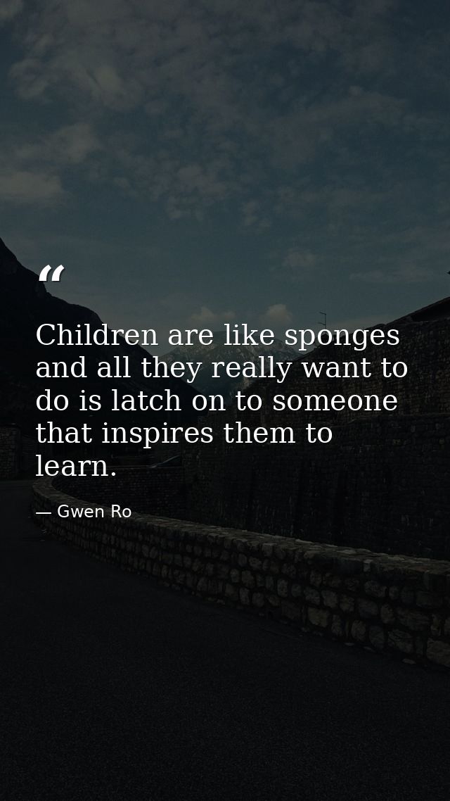 Children are like sponges and all they really want to do is latch on to someone that inspires them to learn. — Gwen Ro