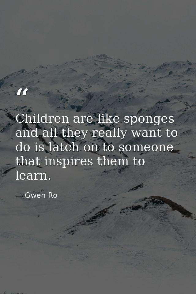 Children are like sponges and all they really want to do is latch on to someone that inspires them to learn. — Gwen Ro