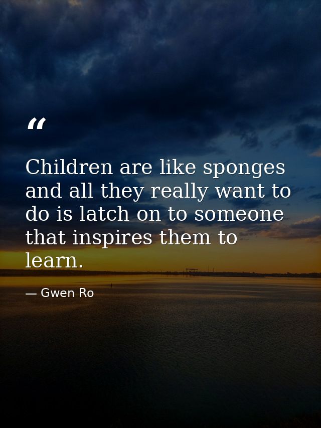 Children are like sponges and all they really want to do is latch on to someone that inspires them to learn. — Gwen Ro