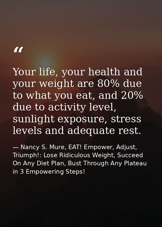 Your life, your health and your weight are 80% due to what you eat, and 20% due to activity level, sunlight exposure, st — Nancy S. Mure, EAT! Empower, Adjust, Triumph!: Lose Ridiculous Weight, Succeed On Any Diet Plan, Bust Through Any Plateau in 3 Empowering Steps!