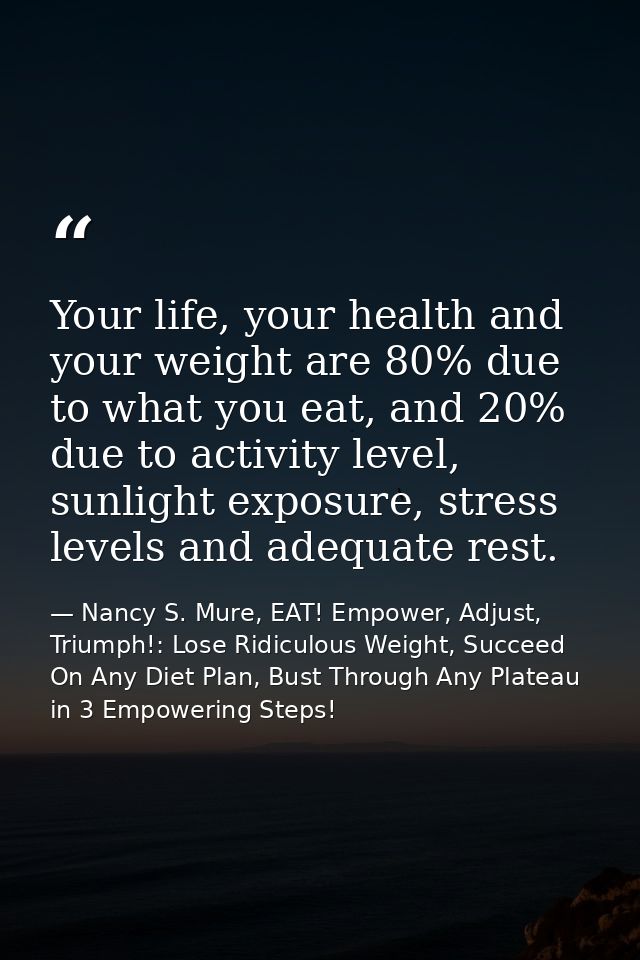 Your life, your health and your weight are 80% due to what you eat, and 20% due to activity level, sunlight exposure, st — Nancy S. Mure, EAT! Empower, Adjust, Triumph!: Lose Ridiculous Weight, Succeed On Any Diet Plan, Bust Through Any Plateau in 3 Empowering Steps!