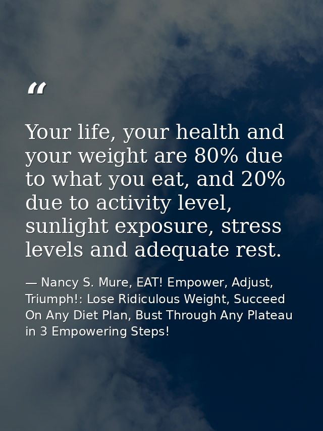 Your life, your health and your weight are 80% due to what you eat, and 20% due to activity level, sunlight exposure, st — Nancy S. Mure, EAT! Empower, Adjust, Triumph!: Lose Ridiculous Weight, Succeed On Any Diet Plan, Bust Through Any Plateau in 3 Empowering Steps!