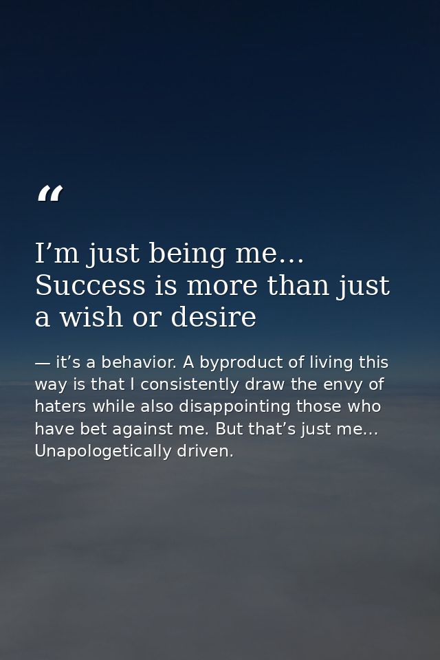 I’m just being me… Success is more than just a wish or desire — it’s a behavior. A byproduct of living this way is that I consistently draw the envy of haters while also disappointing those who have bet against me. But that’s just me… Unapologetically driven.