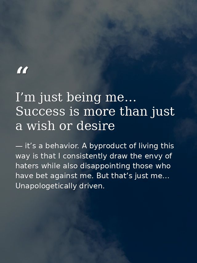 I’m just being me… Success is more than just a wish or desire — it’s a behavior. A byproduct of living this way is that I consistently draw the envy of haters while also disappointing those who have bet against me. But that’s just me… Unapologetically driven.