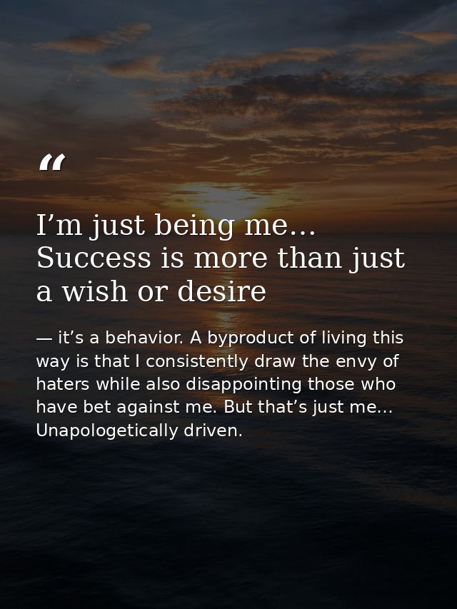 I’m just being me… Success is more than just a wish or desire — it’s a behavior. A byproduct of living this way is that I consistently draw the envy of haters while also disappointing those who have bet against me. But that’s just me… Unapologetically driven.