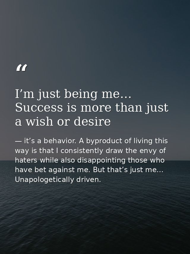 I’m just being me… Success is more than just a wish or desire — it’s a behavior. A byproduct of living this way is that I consistently draw the envy of haters while also disappointing those who have bet against me. But that’s just me… Unapologetically driven.