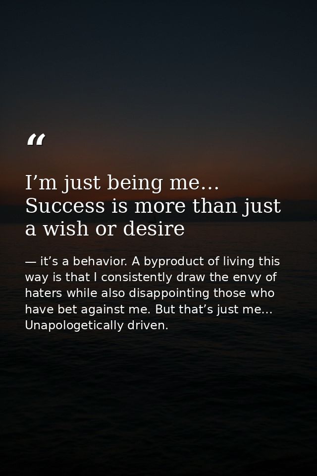 I’m just being me… Success is more than just a wish or desire — it’s a behavior. A byproduct of living this way is that I consistently draw the envy of haters while also disappointing those who have bet against me. But that’s just me… Unapologetically driven.