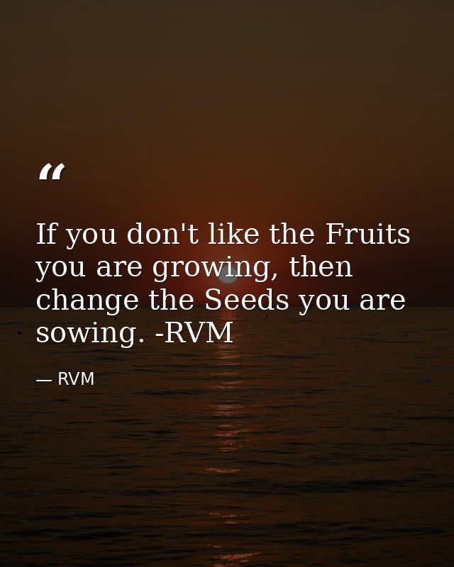 If you don't like the Fruits you are growing, then change the Seeds you are sowing. -RVM — RVM